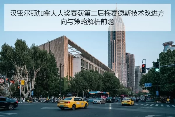 汉密尔顿加拿大大奖赛获第二后梅赛德斯技术改进方向与策略解析前瞻