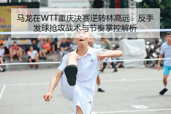 马龙在WTT重庆决赛逆转林高远：反手发球抢攻战术与节奏掌控解析