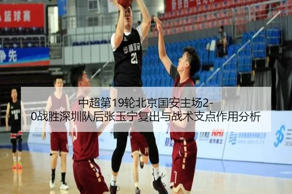 中超第19轮北京国安主场2-0战胜深圳队后张玉宁复出与战术支点作用分析